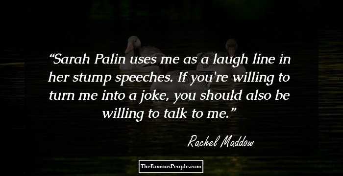 Sarah Palin uses me as a laugh line in her stump speeches. If you're willing to turn me into a joke, you should also be willing to talk to me.