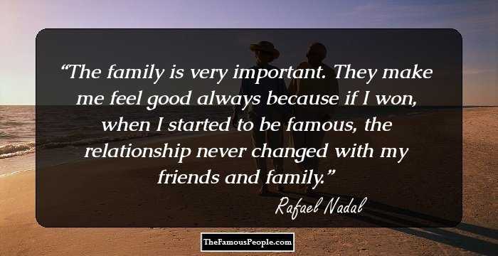 The family is very important. They make me feel good always because if I won, when I started to be famous, the relationship never changed with my friends and family.