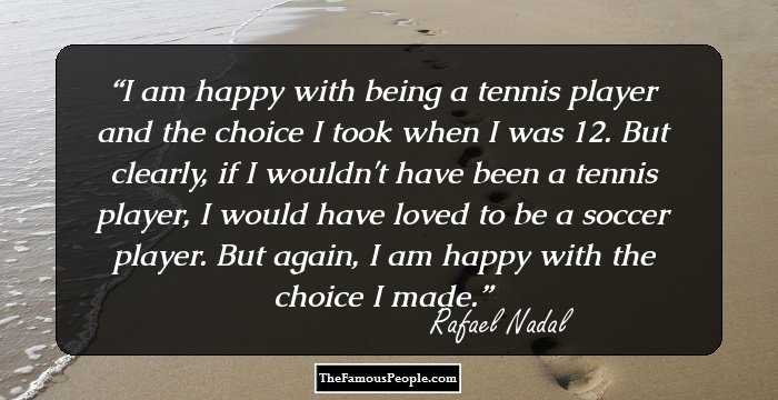 I am happy with being a tennis player and the choice I took when I was 12. But clearly, if I wouldn't have been a tennis player, I would have loved to be a soccer player. But again, I am happy with the choice I made.