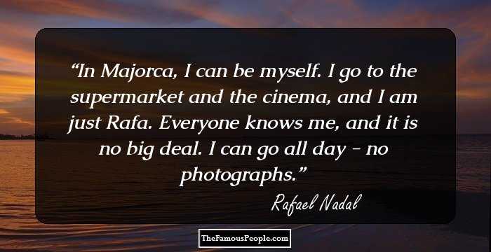 In Majorca, I can be myself. I go to the supermarket and the cinema, and I am just Rafa. Everyone knows me, and it is no big deal. I can go all day - no photographs.