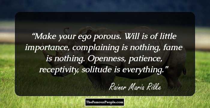 Make your ego porous. Will is of little importance, complaining is nothing, fame is nothing. Openness, patience, receptivity, solitude is everything.