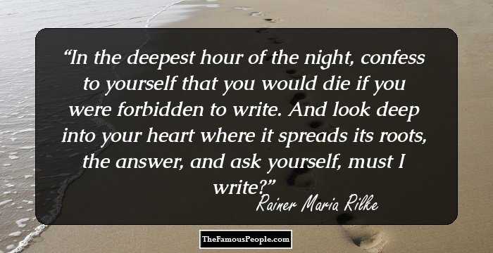 In the deepest hour of the night, confess to yourself that you would die if you were forbidden to write. And look deep into your heart where it spreads its roots, the answer, and ask yourself, must I write?