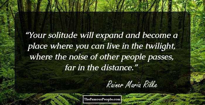 Your solitude will expand and become a place where you can live in the twilight, where the noise of other people passes, far in the distance.