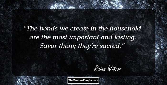 The bonds we create in the household are the most important and lasting. Savor them; they're sacred.