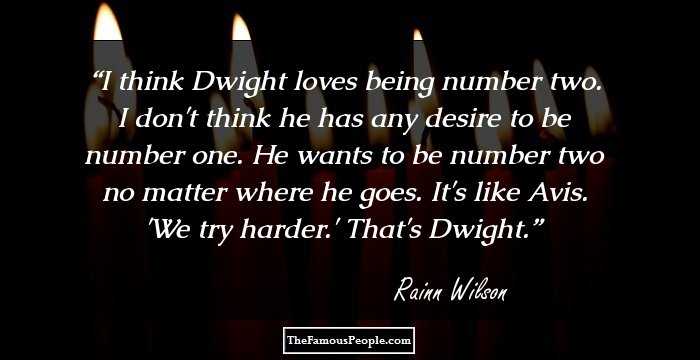 I think Dwight loves being number two. I don't think he has any desire to be number one. He wants to be number two no matter where he goes. It's like Avis. 'We try harder.' That's Dwight.