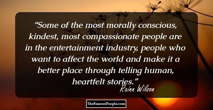Some of the most morally conscious, kindest, most compassionate people are in the entertainment industry, people who want to affect the world and make it a better place through telling human, heartfelt stories.