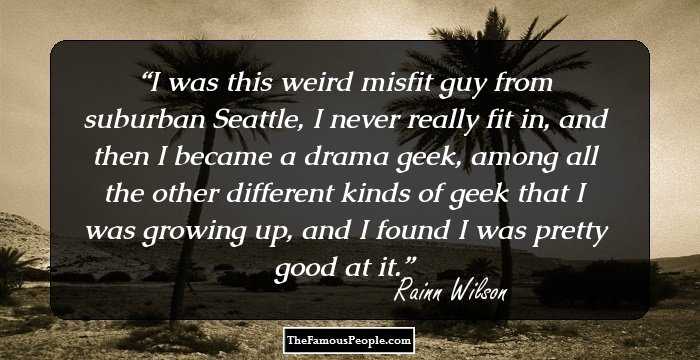 I was this weird misfit guy from suburban Seattle, I never really fit in, and then I became a drama geek, among all the other different kinds of geek that I was growing up, and I found I was pretty good at it.
