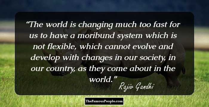 The world is changing much too fast for us to have a moribund system which is not flexible, which cannot evolve and develop with changes in our society, in our country, as they come about in the world.