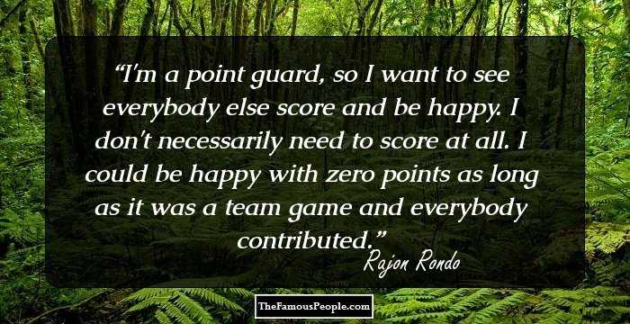 I'm a point guard, so I want to see everybody else score and be happy. I don't necessarily need to score at all. I could be happy with zero points as long as it was a team game and everybody contributed.