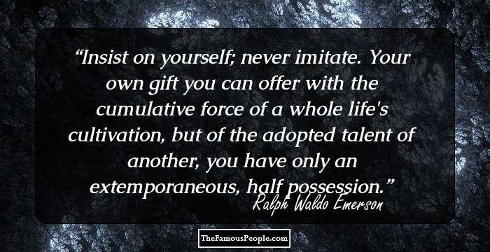 Insist on yourself; never imitate. Your own gift you can offer with the cumulative force of a whole life's cultivation, but of the adopted talent of another, you have only an extemporaneous, half possession.