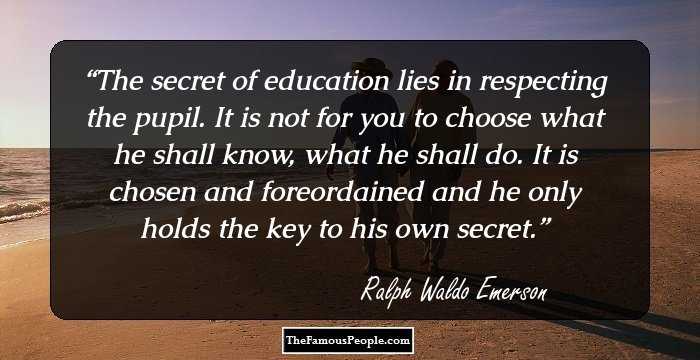 The secret of education lies in respecting the pupil. It is not for you to choose what he shall know, what he shall do. It is chosen and foreordained and he only holds the key to his own secret.
