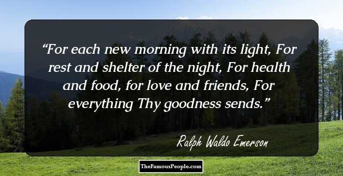 For each new morning with its light,
For rest and shelter of the night,
For health and food, for love and friends,
For everything Thy goodness sends.