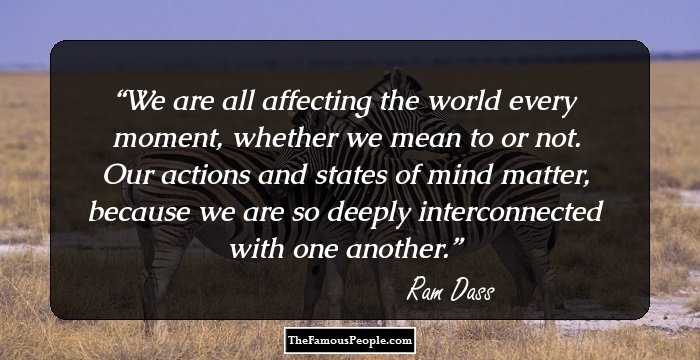 We are all affecting the world every moment, whether we mean to or not. Our actions and states of mind matter, because we are so deeply interconnected with one another.
