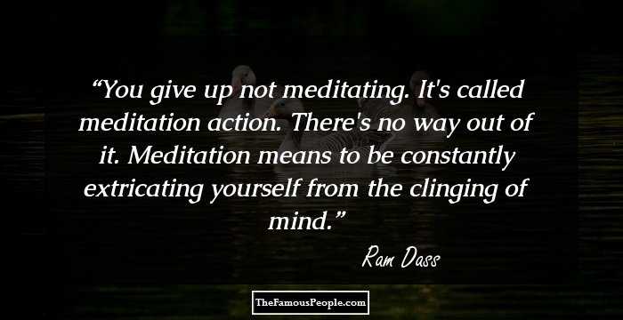 You give up not meditating. It's called meditation action. There's no way out of it. Meditation means to be constantly extricating yourself from the clinging of mind.
