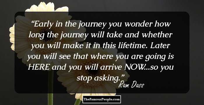 Early in the journey you wonder how long the journey will take and whether you will make it in this lifetime. Later you will see that where you are going is HERE and you will arrive NOW...so you stop asking.