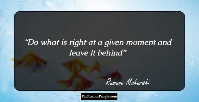 Do what is right at a given moment and leave it behind