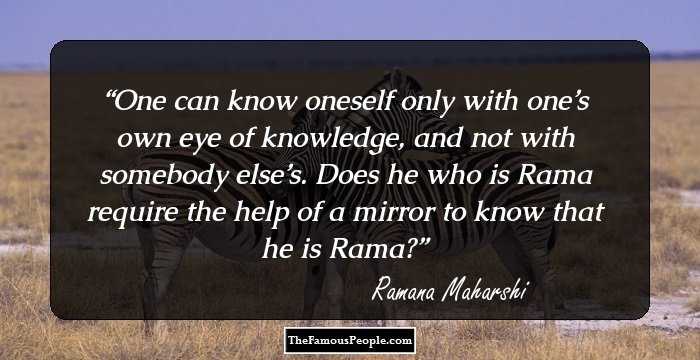 One can know oneself only with one’s own eye of knowledge, and not with somebody else’s. Does he who is Rama require the help of a mirror to know that he is Rama?