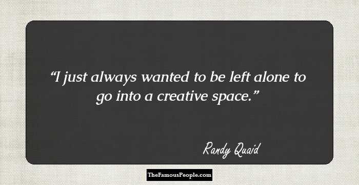 I just always wanted to be left alone to go into a creative space.