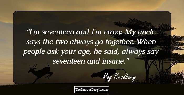I'm seventeen and I'm crazy. My uncle says the two always go together. When people ask your age, he said, always say seventeen and insane.