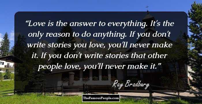 Love is the answer to everything. It's the only reason to do anything. If you don't write stories you love, you'll never make it. If you don't write stories that other people love, you'll never make it.