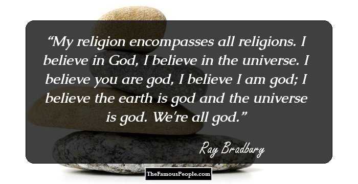 My religion encompasses all religions. I believe in God, I believe in the universe. I believe you are god, I believe I am god; I believe the earth is god and the universe is god. We're all god.