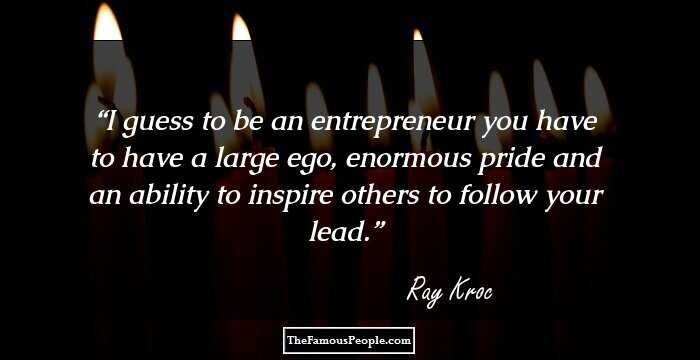 I guess to be an entrepreneur you have to have a large ego, enormous pride and an ability to inspire others to follow your lead.
