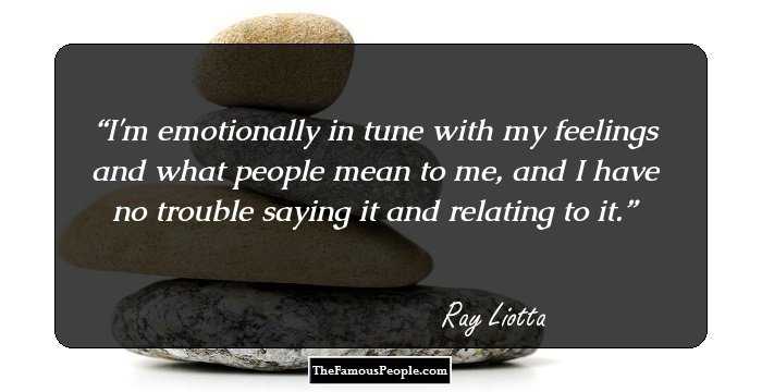 I'm emotionally in tune with my feelings and what people mean to me, and I have no trouble saying it and relating to it.