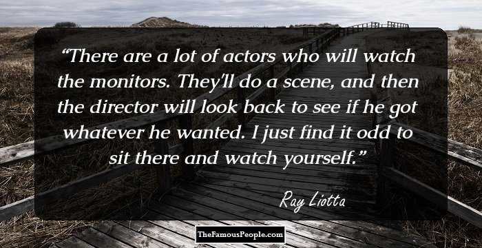 There are a lot of actors who will watch the monitors. They'll do a scene, and then the director will look back to see if he got whatever he wanted. I just find it odd to sit there and watch yourself.