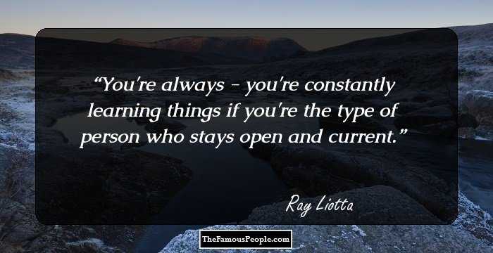 You're always - you're constantly learning things if you're the type of person who stays open and current.