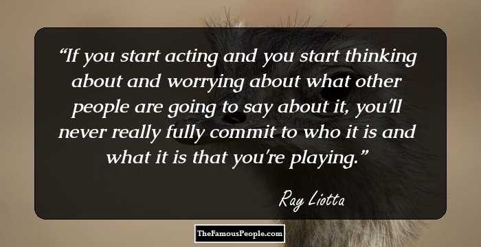 If you start acting and you start thinking about and worrying about what other people are going to say about it, you'll never really fully commit to who it is and what it is that you're playing.