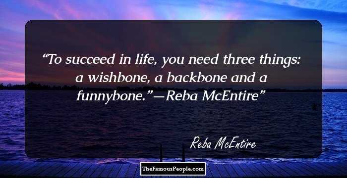 To succeed in life, you need three things: a wishbone, a backbone and a funnybone.”—Reba McEntire