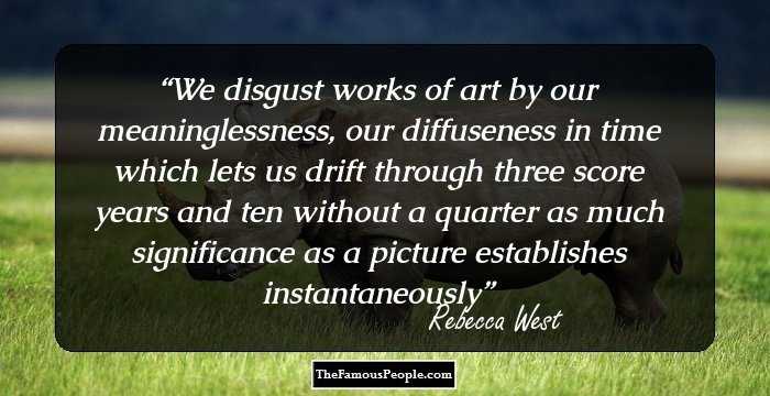 We disgust works of art by our meaninglessness, our diffuseness in time which lets us drift through three score years and ten without a quarter as much significance as a picture establishes instantaneously