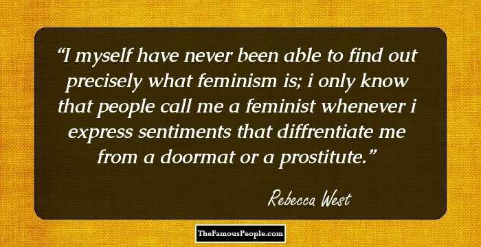 I myself have never been able to find out precisely what feminism is; i only know that people call me a feminist whenever i express sentiments that diffrentiate me from a doormat or a prostitute.