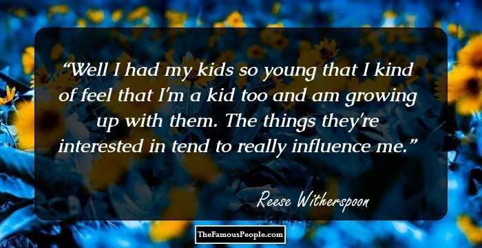 Well I had my kids so young that I kind of feel that I'm a kid too and am growing up with them. The things they're interested in tend to really influence me.
