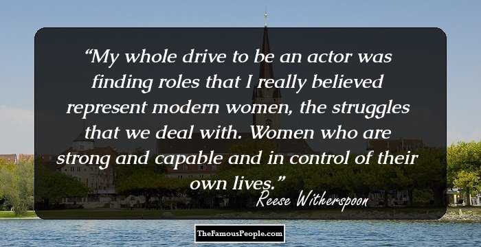 My whole drive to be an actor was finding roles that I really believed represent modern women, the struggles that we deal with. Women who are strong and capable and in control of their own lives.
