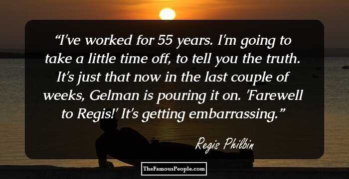 I've worked for 55 years. I'm going to take a little time off, to tell you the truth. It's just that now in the last couple of weeks, Gelman is pouring it on. 'Farewell to Regis!' It's getting embarrassing.