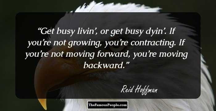 Get busy livin’, or get busy dyin’. If you’re not growing, you’re contracting. If you’re not moving forward, you’re moving backward.