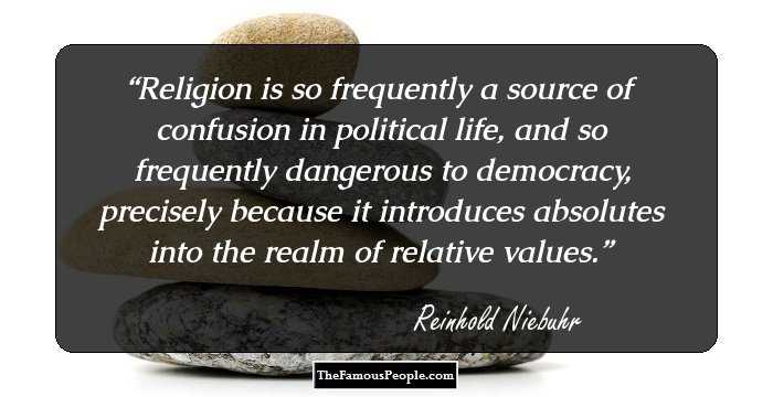 Religion is so frequently a source of confusion in political life, and so frequently dangerous to democracy, precisely because it introduces absolutes into the realm of relative values.