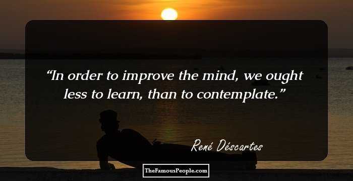In order to improve the mind, we ought less to learn, than to contemplate.