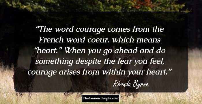 The word courage comes from the French word coeur, which means “heart.” When you go ahead and do something despite the fear you feel, courage arises from within your heart.