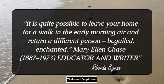 It is quite possible to leave your home for a walk in the early morning air and return a different person – beguiled, enchanted.” Mary Ellen Chase (1887–1973) EDUCATOR AND WRITER