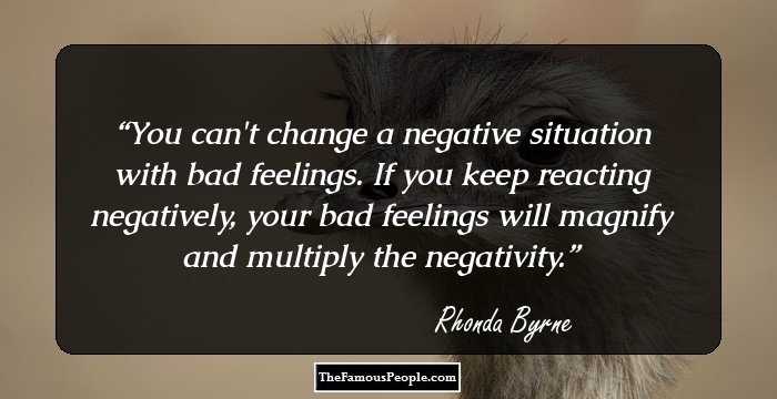 You can't change a negative situation with bad feelings. If you keep reacting negatively, your bad feelings will magnify and multiply the negativity.