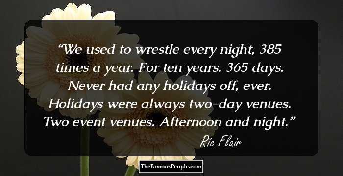 We used to wrestle every night, 385 times a year. For ten years. 365 days. Never had any holidays off, ever. Holidays were always two-day venues. Two event venues. Afternoon and night.