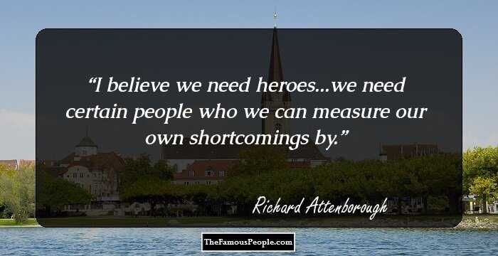 I believe we need heroes...we need certain people who we can measure our own shortcomings by.