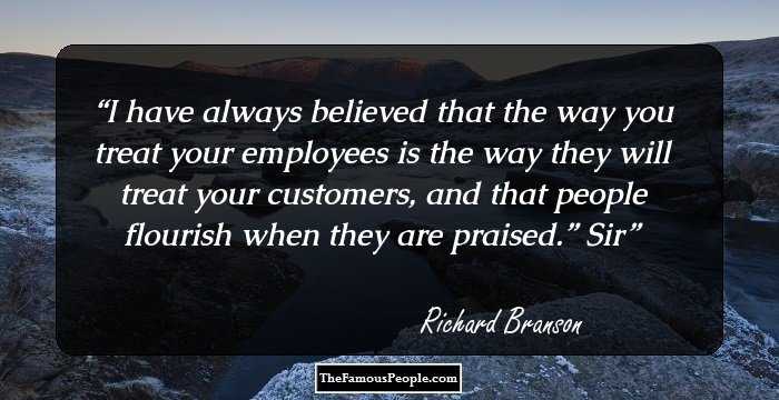 I have always believed that the way you treat your employees is the way they will treat your customers, and that people flourish when they are praised.” Sir