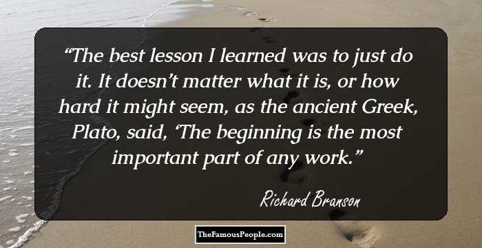 The best lesson I learned was to just do it. It doesn’t matter what it is, or how hard it might seem, as the ancient Greek, Plato, said, ‘The beginning is the most important part of any work.