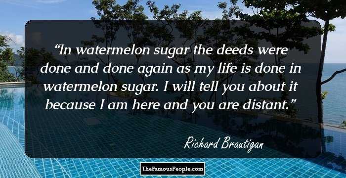 In watermelon sugar the deeds were done and done again as my life is done in watermelon sugar. I will tell you about it because I am here and you are distant.