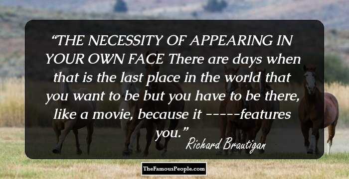 THE NECESSITY OF APPEARING IN YOUR OWN FACE

There are days when that is the last place
in the world that you want to be but you
have to be there, like a movie, because it
-----features you.