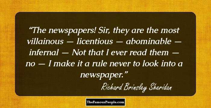 The newspapers! Sir, they are the most villainous — licentious — abominable — infernal — Not that I ever read them — no — I make it a rule never to look into a newspaper.