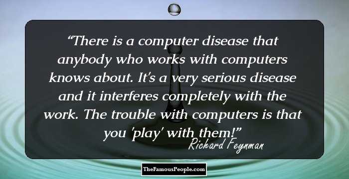 There is a computer disease that anybody who works with computers knows about. It's a very serious disease and it interferes completely with the work. The trouble with computers is that you 'play' with them!